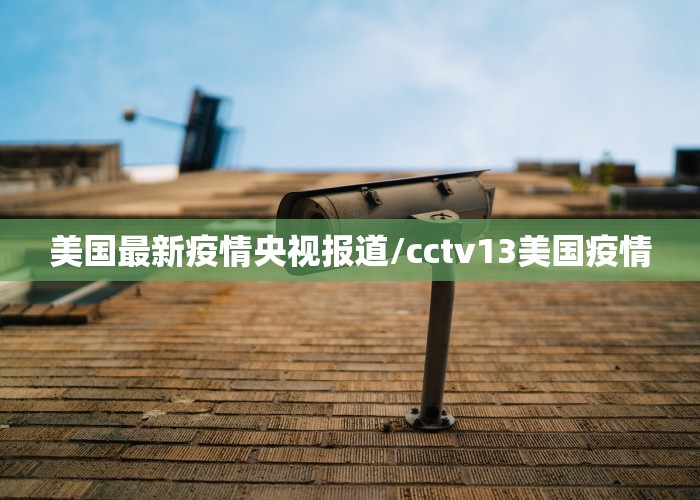 美国最新疫情央视报道/cctv13美国疫情