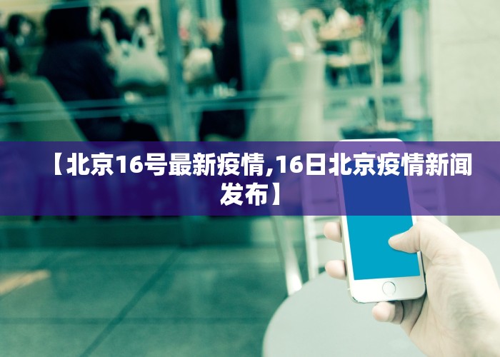 【北京16号最新疫情,16日北京疫情新闻发布】