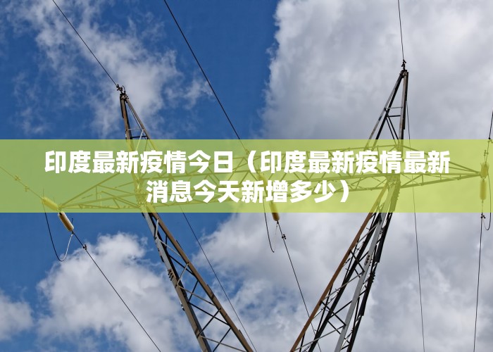 印度最新疫情今日（印度最新疫情最新消息今天新增多少）