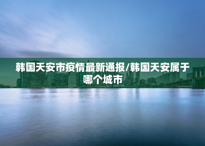 韩国天安市疫情最新通报/韩国天安属于哪个城市