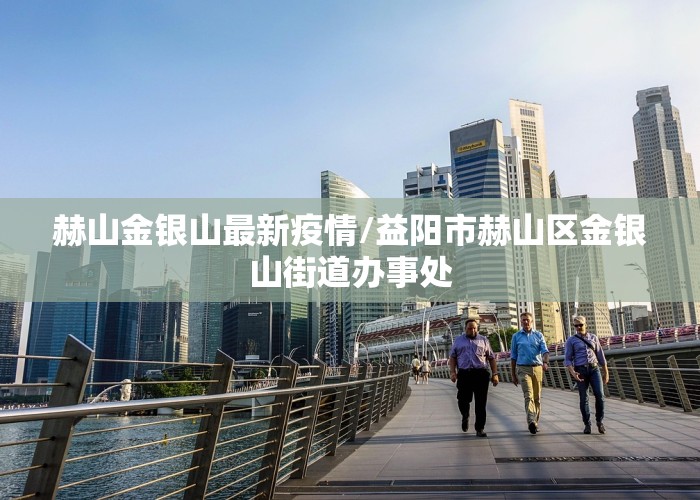 赫山金银山最新疫情/益阳市赫山区金银山街道办事处