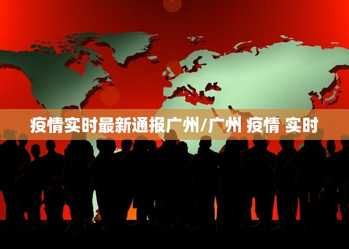 疫情实时最新通报广州/广州 疫情 实时