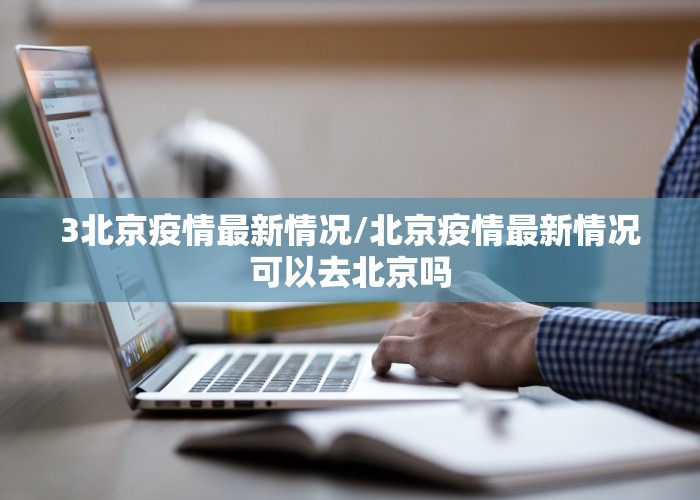 3北京疫情最新情况/北京疫情最新情况可以去北京吗