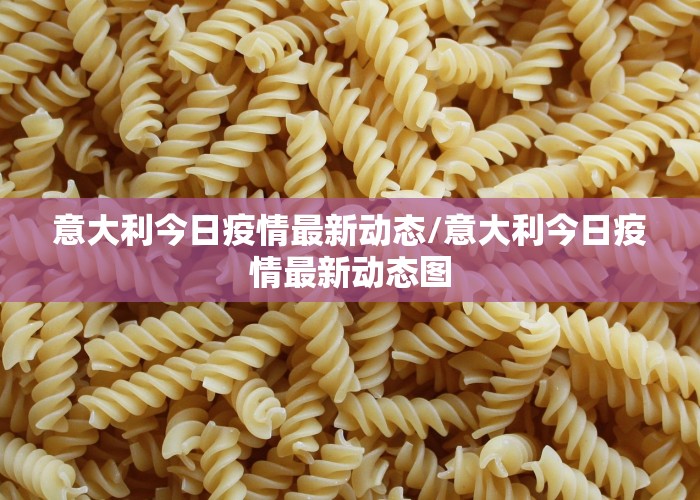 意大利今日疫情最新动态/意大利今日疫情最新动态图
