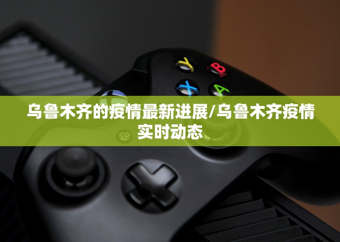 乌鲁木齐的疫情最新进展/乌鲁木齐疫情实时动态