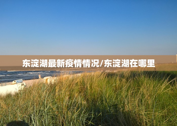东淀湖最新疫情情况/东淀湖在哪里
