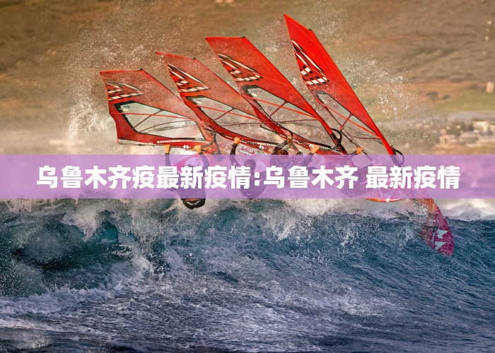 乌鲁木齐疫最新疫情:乌鲁木齐 最新疫情