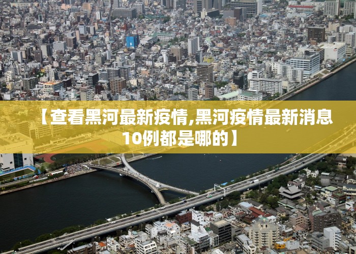 【查看黑河最新疫情,黑河疫情最新消息10例都是哪的】