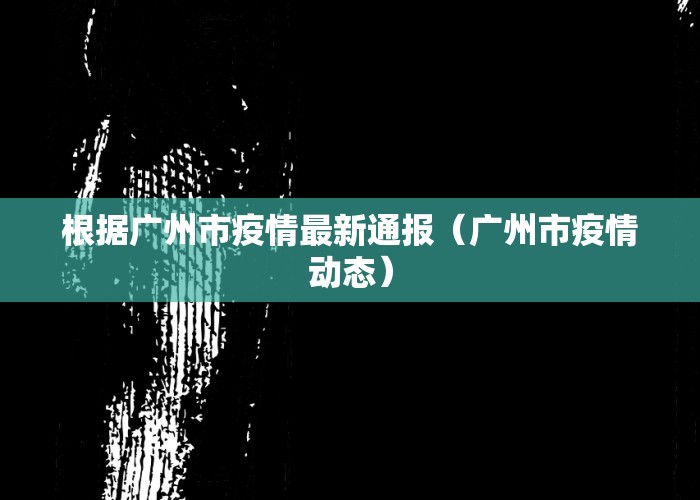 根据广州市疫情最新通报（广州市疫情动态）