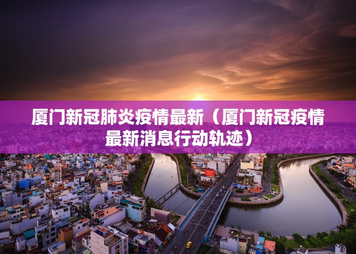 厦门新冠肺炎疫情最新（厦门新冠疫情最新消息行动轨迹）