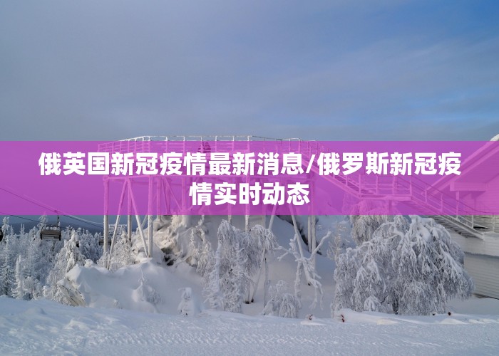 俄英国新冠疫情最新消息/俄罗斯新冠疫情实时动态