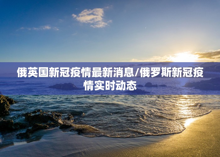 俄英国新冠疫情最新消息/俄罗斯新冠疫情实时动态