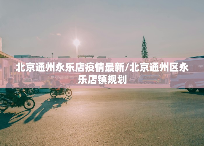 北京通州永乐店疫情最新/北京通州区永乐店镇规划