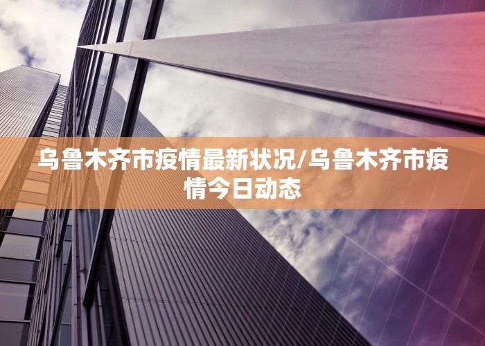乌鲁木齐市疫情最新状况/乌鲁木齐市疫情今日动态