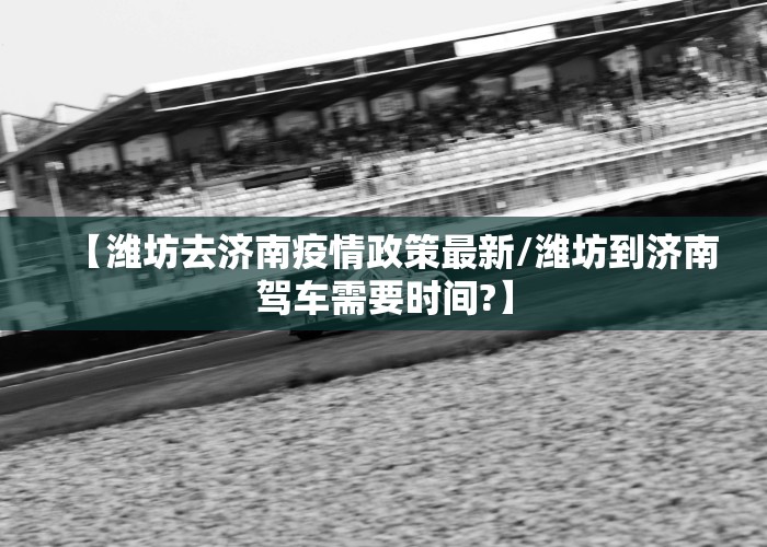 【潍坊去济南疫情政策最新/潍坊到济南驾车需要时间?】