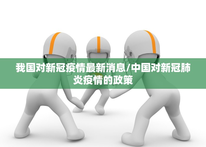 我国对新冠疫情最新消息/中国对新冠肺炎疫情的政策