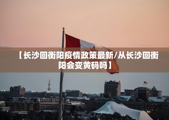 【长沙回衡阳疫情政策最新/从长沙回衡阳会变黄码吗】