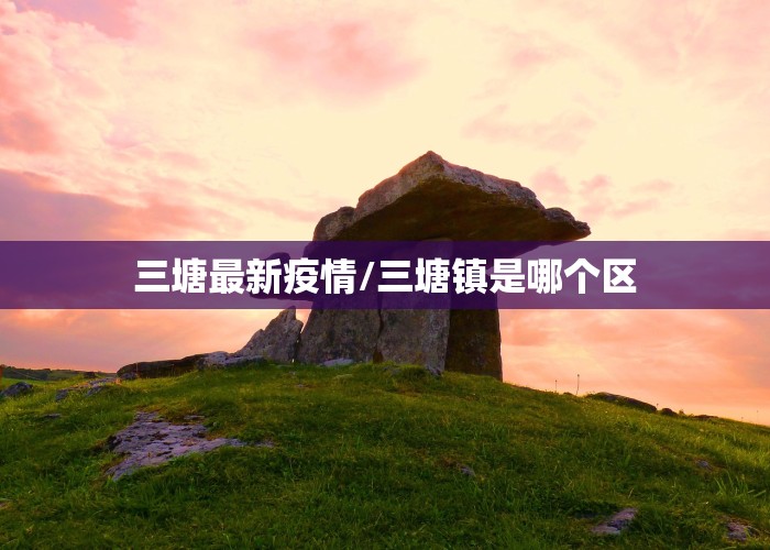 三塘最新疫情/三塘镇是哪个区