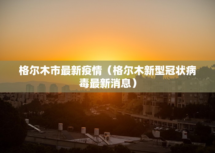 格尔木市最新疫情（格尔木新型冠状病毒最新消息）