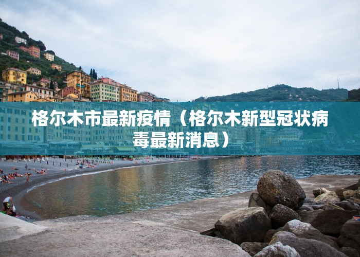 格尔木市最新疫情（格尔木新型冠状病毒最新消息）